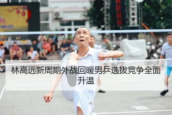 林高远新周期外战回暖男乒选拔竞争全面升温